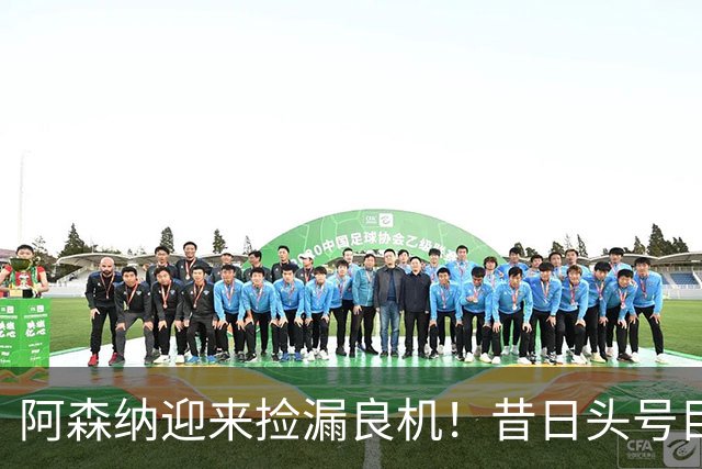 阿森纳迎来捡漏良机！昔日头号目标神锋自由身离队
